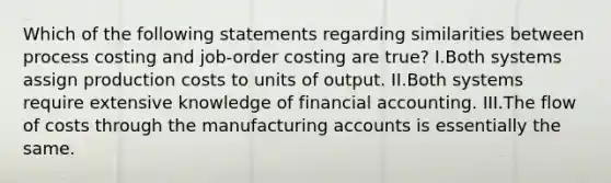 Which of the following statements regarding similarities between process costing and job-order costing are true? I.Both systems assign production costs to units of output. II.Both systems require extensive knowledge of financial accounting. III.The flow of costs through the manufacturing accounts is essentially the same.