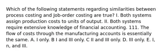 Which of the following statements regarding similarities between process costing and Job-order costing are true? I. Both systems assign production costs to units of output. II. Both systems require extensive knowledge of financial accounting. 111. The flow of costs through the manufacturing accounts is essentially the same. A. I only. B I and III only. C II and III only. D. III only. E. I, n, and III.