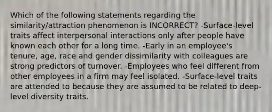 Which of the following statements regarding the similarity/attraction phenomenon is INCORRECT? -Surface-level traits affect interpersonal interactions only after people have known each other for a long time. -Early in an employee's tenure, age, race and gender dissimilarity with colleagues are strong predictors of turnover. -Employees who feel different from other employees in a firm may feel isolated. -Surface-level traits are attended to because they are assumed to be related to deep-level diversity traits.