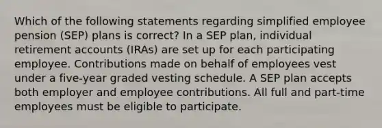 Which of the following statements regarding simplified employee pension (SEP) plans is correct? In a SEP plan, individual retirement accounts (IRAs) are set up for each participating employee. Contributions made on behalf of employees vest under a five-year graded vesting schedule. A SEP plan accepts both employer and employee contributions. All full and part-time employees must be eligible to participate.