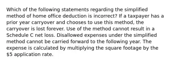 Which of the following statements regarding the simplified method of home office deduction is incorrect? If a taxpayer has a prior year carryover and chooses to use this method, the carryover is lost forever. Use of the method cannot result in a Schedule C net loss. Disallowed expenses under the simplified method cannot be carried forward to the following year. The expense is calculated by multiplying the square footage by the 5 application rate.