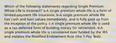 Which of the following statements regarding Single Premium Whole Life is incorrect? a-A single premium whole life is a form of limited-payment life insurance. b-A single premium whole life has cash and loan values immediately, and is fully paid up from the inception of the policy. c-A single premium whole life is used as a tax-deferred form of building money for retirement. d-A single premium whole life is considered over funded by the IRS and violates the Modified Endowment Rule (the 7-Pay Test).