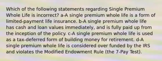 Which of the following statements regarding Single Premium Whole Life is incorrect? a-A single premium whole life is a form of limited-payment life insurance. b-A single premium whole life has cash and loan values immediately, and is fully paid up from the inception of the policy. c-A single premium whole life is used as a tax-deferred form of building money for retirement. d-A single premium whole life is considered over funded by the IRS and violates the Modified Endowment Rule (the 7-Pay Test).