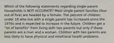 Which of the following statements regarding single-parent households is NOT ACCURATE? Most single-parent families (four out of five) are headed by a female. The percent of children under 18 who live with a single parent has increased since the 1970s and is expected to increase in the future. Children get a "lot of benefits" from living with two parents but only if those parents are a man and a woman. Children with two parents are less likely to have physical and emotional health problems.