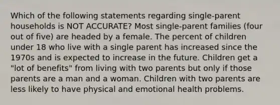 Which of the following statements regarding single-parent households is NOT ACCURATE? Most single-parent families (four out of five) are headed by a female. The percent of children under 18 who live with a single parent has increased since the 1970s and is expected to increase in the future. Children get a "lot of benefits" from living with two parents but only if those parents are a man and a woman. Children with two parents are less likely to have physical and emotional health problems.