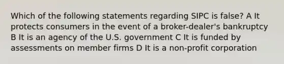 Which of the following statements regarding SIPC is false? A It protects consumers in the event of a broker-dealer's bankruptcy B It is an agency of the U.S. government C It is funded by assessments on member firms D It is a non-profit corporation