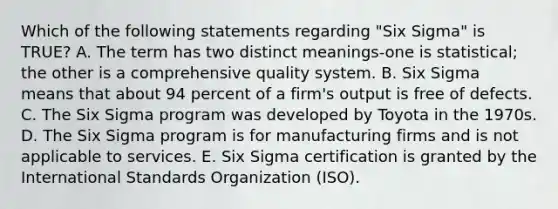 Which of the following statements regarding "Six Sigma" is TRUE? A. The term has two distinct meanings-one is statistical; the other is a comprehensive quality system. B. Six Sigma means that about 94 percent of a firm's output is free of defects. C. The Six Sigma program was developed by Toyota in the 1970s. D. The Six Sigma program is for manufacturing firms and is not applicable to services. E. Six Sigma certification is granted by the International Standards Organization (ISO).