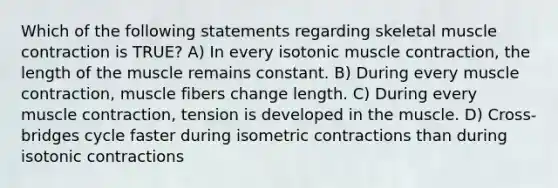 Which of the following statements regarding skeletal muscle contraction is TRUE? A) In every isotonic muscle contraction, the length of the muscle remains constant. B) During every muscle contraction, muscle fibers change length. C) During every muscle contraction, tension is developed in the muscle. D) Cross-bridges cycle faster during isometric contractions than during isotonic contractions