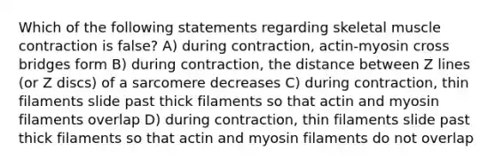 Which of the following statements regarding skeletal muscle contraction is false? A) during contraction, actin-myosin cross bridges form B) during contraction, the distance between Z lines (or Z discs) of a sarcomere decreases C) during contraction, thin filaments slide past thick filaments so that actin and myosin filaments overlap D) during contraction, thin filaments slide past thick filaments so that actin and myosin filaments do not overlap