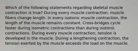 Which of the following statements regarding skeletal muscle contraction is true? During every muscle contraction, muscle fibers change length. In every isotonic muscle contraction, the length of the muscle remains constant. Cross-bridges cycle faster during isometric contractions than during isotonic contractions. During every muscle contraction, tension is developed in the muscle. During a lengthening contraction, the tension exerted by the muscle exceeds the load on the muscle.