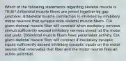 Which of the following statements regarding skeletal muscle is TRUE? A)Skeletal muscle fibers are joined together by gap junctions. B)Skeletal muscle contraction is inhibited by inhibitory motor neurons that synapse onto skeletal muscle fibers. C)A given skeletal muscle fiber will contract when excitatory nervous stimuli sufficiently exceed inhibitory nervous stimuli at the motor end plate. D)Skeletal muscle fibers have pacemaker activity. E)A given skeletal muscle fiber will contract if excitatory synaptic inputs sufficiently exceed inhibitory synaptic inputs on the motor neuron that innervates that fiber and the motor neuron fires an action potential.