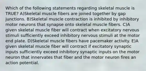 Which of the following statements regarding skeletal muscle is TRUE? A)Skeletal muscle fibers are joined together by gap junctions. B)Skeletal muscle contraction is inhibited by inhibitory motor neurons that synapse onto skeletal muscle fibers. C)A given skeletal muscle fiber will contract when excitatory nervous stimuli sufficiently exceed inhibitory nervous stimuli at the motor end plate. D)Skeletal muscle fibers have pacemaker activity. E)A given skeletal muscle fiber will contract if excitatory synaptic inputs sufficiently exceed inhibitory synaptic inputs on the motor neuron that innervates that fiber and the motor neuron fires an action potential.