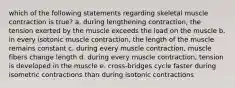 which of the following statements regarding skeletal muscle contraction is true? a. during lengthening contraction, the tension exerted by the muscle exceeds the load on the muscle b. in every isotonic muscle contraction, the length of the muscle remains constant c. during every muscle contraction, muscle fibers change length d. during every muscle contraction, tension is developed in the muscle e. cross-bridges cycle faster during isometric contractions than during isotonic contractions