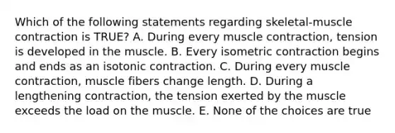 Which of the following statements regarding skeletal-muscle contraction is TRUE? A. During every muscle contraction, tension is developed in the muscle. B. Every isometric contraction begins and ends as an isotonic contraction. C. During every muscle contraction, muscle fibers change length. D. During a lengthening contraction, the tension exerted by the muscle exceeds the load on the muscle. E. None of the choices are true