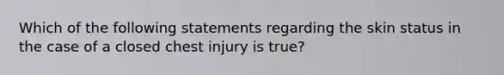 Which of the following statements regarding the skin status in the case of a closed chest injury is true?