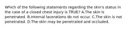 Which of the following statements regarding the​ skin's status in the case of a closed chest injury is​ TRUE? A.The skin is penetrated. B.Internal lacerations do not occur. C.The skin is not penetrated. D.The skin may be penetrated and occluded.