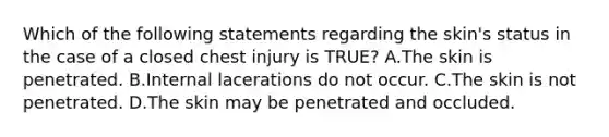 Which of the following statements regarding the​ skin's status in the case of a closed chest injury is​ TRUE? A.The skin is penetrated. B.Internal lacerations do not occur. C.The skin is not penetrated. D.The skin may be penetrated and occluded.