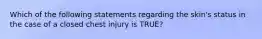 Which of the following statements regarding the​ skin's status in the case of a closed chest injury is​ TRUE?