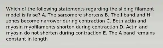 Which of the following statements regarding the sliding filament model is false? A. The sarcomere shortens B. The I band and H zones become narrower during contraction C. Both actin and myosin myofilaments shorten during contraction D. Actin and myosin do not shorten during contraction E. The A band remains constant in length