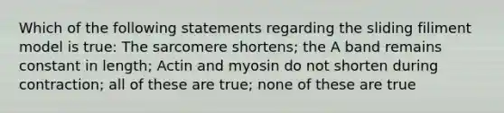 Which of the following statements regarding the sliding filiment model is true: The sarcomere shortens; the A band remains constant in length; Actin and myosin do not shorten during contraction; all of these are true; none of these are true