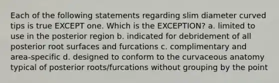 Each of the following statements regarding slim diameter curved tips is true EXCEPT one. Which is the EXCEPTION? a. limited to use in the posterior region b. indicated for debridement of all posterior root surfaces and furcations c. complimentary and area-specific d. designed to conform to the curvaceous anatomy typical of posterior roots/furcations without grouping by the point