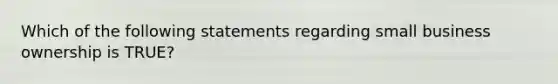 Which of the following statements regarding small business ownership is TRUE?