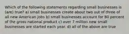 Which of the following statements regarding small businesses is (are) true? a) small businesses create about two out of three of all new American jobs b) small businesses account for 80 percent of the gross national product c) over 7 million new small businesses are started each year. d) all of the above are true