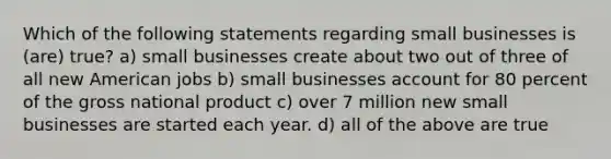 Which of the following statements regarding small businesses is (are) true? a) small businesses create about two out of three of all new American jobs b) small businesses account for 80 percent of the gross national product c) over 7 million new small businesses are started each year. d) all of the above are true