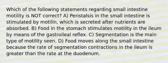 Which of the following statements regarding small intestine motility is NOT correct? A) Peristalsis in the small intestine is stimulated by motilin, which is secreted after nutrients are absorbed. B) Food in the stomach stimulates motility in the ileum by means of the gastroileal reflex. C) Segmentation is the main type of motility seen. D) Food moves along the small intestine because the rate of segmentation contractions in the ileum is greater than the rate at the duodenum.