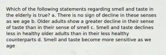 Which of the following statements regarding smell and taste in the elderly is true? a. There is no sign of decline in these senses as we age b. Older adults show a greater decline in their sense of taste than in their sense of smell c. Smell and taste declines less in healthy older adults than in their less healthy counterparts d. Smell and taste become more sensitive as we age