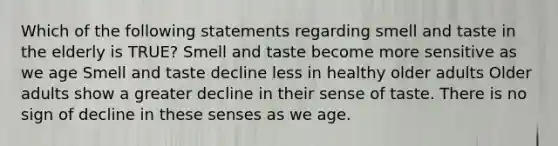 Which of the following statements regarding smell and taste in the elderly is TRUE? Smell and taste become more sensitive as we age Smell and taste decline less in healthy older adults Older adults show a greater decline in their sense of taste. There is no sign of decline in these senses as we age.