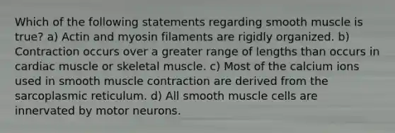 Which of the following statements regarding smooth muscle is true? a) Actin and myosin filaments are rigidly organized. b) Contraction occurs over a greater range of lengths than occurs in cardiac muscle or skeletal muscle. c) Most of the calcium ions used in smooth muscle contraction are derived from the sarcoplasmic reticulum. d) All smooth muscle cells are innervated by motor neurons.