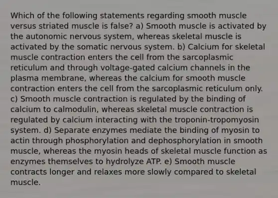 Which of the following statements regarding smooth muscle versus striated muscle is false? a) Smooth muscle is activated by the autonomic nervous system, whereas skeletal muscle is activated by the somatic nervous system. b) Calcium for skeletal muscle contraction enters the cell from the sarcoplasmic reticulum and through voltage-gated calcium channels in the plasma membrane, whereas the calcium for smooth muscle contraction enters the cell from the sarcoplasmic reticulum only. c) Smooth muscle contraction is regulated by the binding of calcium to calmodulin, whereas skeletal muscle contraction is regulated by calcium interacting with the troponin-tropomyosin system. d) Separate enzymes mediate the binding of myosin to actin through phosphorylation and dephosphorylation in smooth muscle, whereas the myosin heads of skeletal muscle function as enzymes themselves to hydrolyze ATP. e) Smooth muscle contracts longer and relaxes more slowly compared to skeletal muscle.