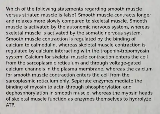 Which of the following statements regarding smooth muscle versus striated muscle is false? Smooth muscle contracts longer and relaxes more slowly compared to skeletal muscle. Smooth muscle is activated by the autonomic nervous system, whereas skeletal muscle is activated by the somatic nervous system. Smooth muscle contraction is regulated by the binding of calcium to calmodulin, whereas skeletal muscle contraction is regulated by calcium interacting with the troponin-tropomyosin system. Calcium for skeletal muscle contraction enters the cell from the sarcoplasmic reticulum and through voltage-gated calcium channels in the plasma membrane, whereas the calcium for smooth muscle contraction enters the cell from the sarcoplasmic reticulum only. Separate enzymes mediate the binding of myosin to actin through phosphorylation and dephosphorylation in smooth muscle, whereas the myosin heads of skeletal muscle function as enzymes themselves to hydrolyze ATP.