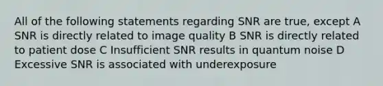 All of the following statements regarding SNR are true, except A SNR is directly related to image quality B SNR is directly related to patient dose C Insufficient SNR results in quantum noise D Excessive SNR is associated with underexposure