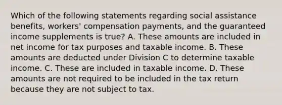 Which of the following statements regarding social assistance benefits, workers' compensation payments, and the guaranteed income supplements is true? A. These amounts are included in net income for tax purposes and taxable income. B. These amounts are deducted under Division C to determine taxable income. C. These are included in taxable income. D. These amounts are not required to be included in the tax return because they are not subject to tax.