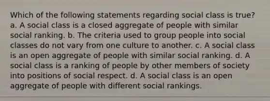 Which of the following statements regarding social class is true? a. A social class is a closed aggregate of people with similar social ranking. b. The criteria used to group people into social classes do not vary from one culture to another. c. A social class is an open aggregate of people with similar social ranking. d. A social class is a ranking of people by other members of society into positions of social respect. d. A social class is an open aggregate of people with different social rankings.