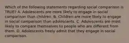 Which of the following statements regarding social comparison is TRUE? A. Adolescents are more likely to engage in social comparison than children. B. Children are more likely to engage in social comparison than adolescents. C. Adolescents are most likely to compare themselves to people who are different from them. D. Adolescents freely admit that they engage in social comparison.