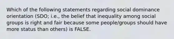 Which of the following statements regarding social dominance orientation (SDO; i.e., the belief that inequality among social groups is right and fair because some people/groups should have more status than others) is FALSE.