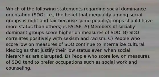 Which of the following statements regarding social dominance orientation (SDO; i.e., the belief that inequality among <a href='https://www.questionai.com/knowledge/ktC4lbKwl5-social-groups' class='anchor-knowledge'>social groups</a> is right and fair because some people/groups should have more status than others) is FALSE. A) Members of socially dominant groups score higher on measures of SDO. B) SDO correlates positively with sexism and racism. C) People who score low on measures of SDO continue to internalize cultural ideologies that justify their low status even when social hierarchies are disrupted. D) People who score low on measures of SDO tend to prefer occupations such as social work and counseling.