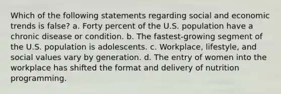 Which of the following statements regarding social and economic trends is false? a. Forty percent of the U.S. population have a chronic disease or condition. b. The fastest-growing segment of the U.S. population is adolescents. c. Workplace, lifestyle, and social values vary by generation. d. The entry of women into the workplace has shifted the format and delivery of nutrition programming.