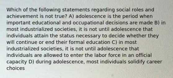 Which of the following statements regarding social roles and achievement is not true? A) adolescence is the period when important educational and occupational decisions are made B) in most industrialized societies, it is not until adolescence that individuals attain the status necessary to decide whether they will continue or end their formal education C) in most industrialized societies, it is not until adolescence that individuals are allowed to enter the labor force in an official capacity D) during adolescence, most individuals solidify career choices