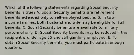 Which of the following statements regarding Social Security benefits is true? A. Social Security benefits are retirement benefits extended only to self-employed people. B. In two-income families, both husband and wife may be eligible for full benefits. C. Social Security benefits are available to military personnel only. D. Social Security benefits may be reduced if the recipient is under age 55 and still gainfully employed. E. To obtain Social Security benefits, you must participate in enough quarters.