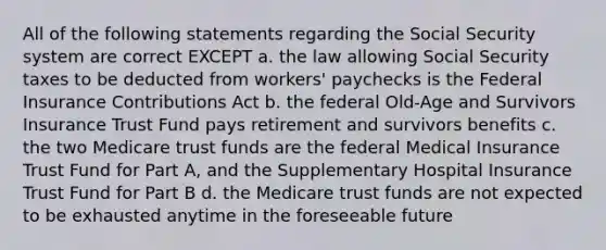 All of the following statements regarding the Social Security system are correct EXCEPT a. the law allowing Social Security taxes to be deducted from workers' paychecks is the Federal Insurance Contributions Act b. the federal Old-Age and Survivors Insurance Trust Fund pays retirement and survivors benefits c. the two Medicare trust funds are the federal Medical Insurance Trust Fund for Part A, and the Supplementary Hospital Insurance Trust Fund for Part B d. the Medicare trust funds are not expected to be exhausted anytime in the foreseeable future