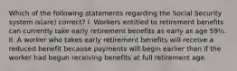 Which of the following statements regarding the Social Security system is(are) correct? I. Workers entitled to retirement benefits can currently take early retirement benefits as early as age 59½. II. A worker who takes early retirement benefits will receive a reduced benefit because payments will begin earlier than if the worker had begun receiving benefits at full retirement age.