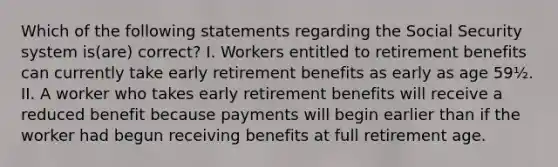 Which of the following statements regarding the Social Security system is(are) correct? I. Workers entitled to retirement benefits can currently take early retirement benefits as early as age 59½. II. A worker who takes early retirement benefits will receive a reduced benefit because payments will begin earlier than if the worker had begun receiving benefits at full retirement age.