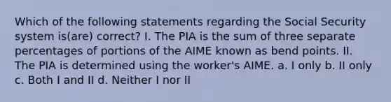 Which of the following statements regarding the Social Security system is(are) correct? I. The PIA is the sum of three separate percentages of portions of the AIME known as bend points. II. The PIA is determined using the worker's AIME. a. I only b. II only c. Both I and II d. Neither I nor II