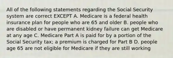 All of the following statements regarding the Social Security system are correct EXCEPT A. Medicare is a federal health insurance plan for people who are 65 and older B. people who are disabled or have permanent kidney failure can get Medicare at any age C. Medicare Part A is paid for by a portion of the Social Security tax; a premium is charged for Part B D. people age 65 are not eligible for Medicare if they are still working