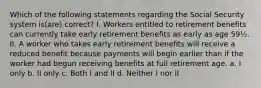 Which of the following statements regarding the Social Security system is(are) correct? I. Workers entitled to retirement benefits can currently take early retirement benefits as early as age 59½. II. A worker who takes early retirement benefits will receive a reduced benefit because payments will begin earlier than if the worker had begun receiving benefits at full retirement age. a. I only b. II only c. Both I and II d. Neither I nor II