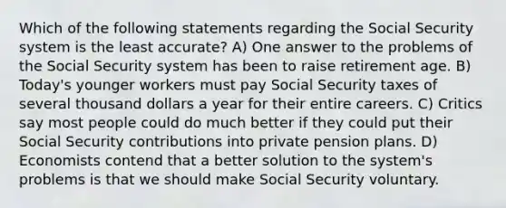 Which of the following statements regarding the Social Security system is the least accurate? A) One answer to the problems of the Social Security system has been to raise retirement age. B) Today's younger workers must pay Social Security taxes of several thousand dollars a year for their entire careers. C) Critics say most people could do much better if they could put their Social Security contributions into private pension plans. D) Economists contend that a better solution to the system's problems is that we should make Social Security voluntary.